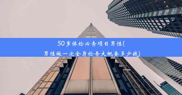 50岁体检必查项目男性(男性做一次全身检查大概要多少钱)