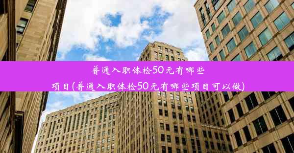 普通入职体检50元有哪些项目(普通入职体检50元有哪些项目可以做)