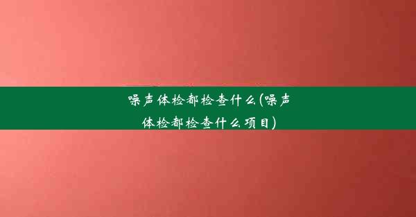 噪声体检都检查什么(噪声体检都检查什么项目)