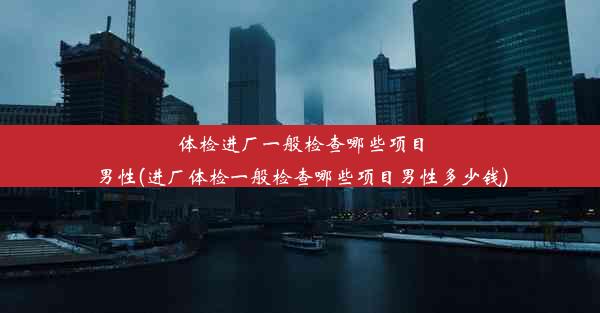 体检进厂一般检查哪些项目男性(进厂体检一般检查哪些项目男性多少钱)