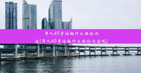 男人45岁该做什么体检内容(男人45岁该做什么体检内容呢)