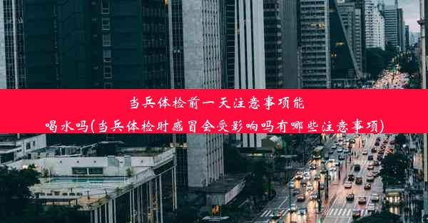 当兵体检前一天注意事项能喝水吗(当兵体检时感冒会受影响吗有哪些注意事项)