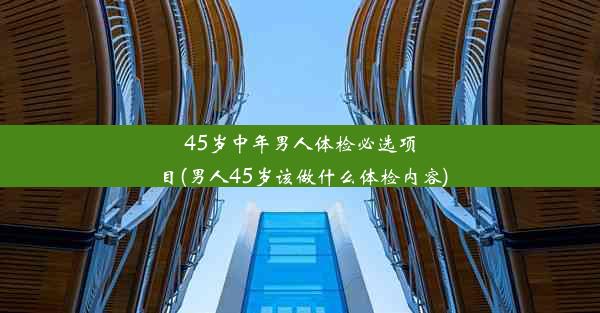 45岁中年男人体检必选项目(男人45岁该做什么体检内容)