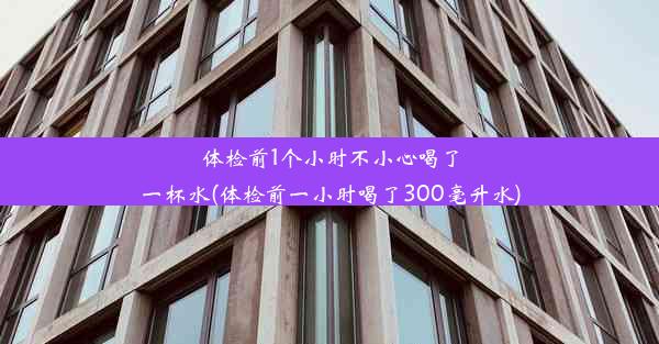 体检前1个小时不小心喝了一杯水(体检前一小时喝了300毫升水)