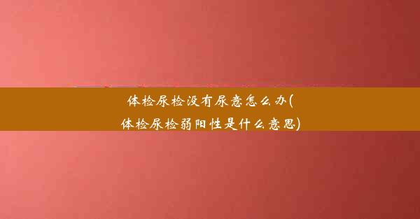 体检尿检没有尿意怎么办(体检尿检弱阳性是什么意思)