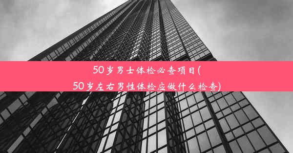 50岁男士体检必查项目(50岁左右男性体检应做什么检查)