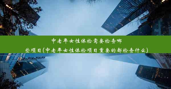 中老年女性体检需要检查哪些项目(中老年女性体检项目重要的都检查什么)