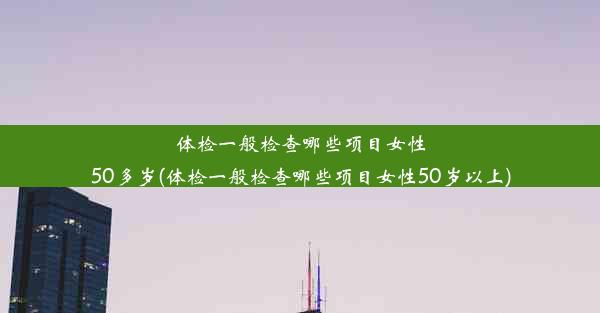 体检一般检查哪些项目女性50多岁(体检一般检查哪些项目女性50岁以上)