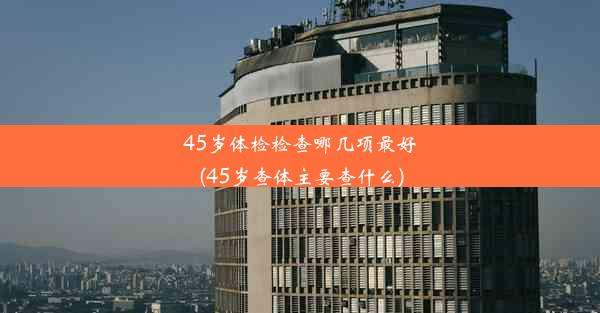 45岁体检检查哪几项最好(45岁查体主要查什么)