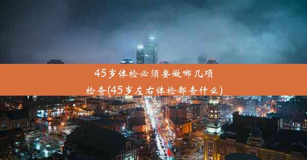 45岁体检必须要做哪几项检查(45岁左右体检都查什么)