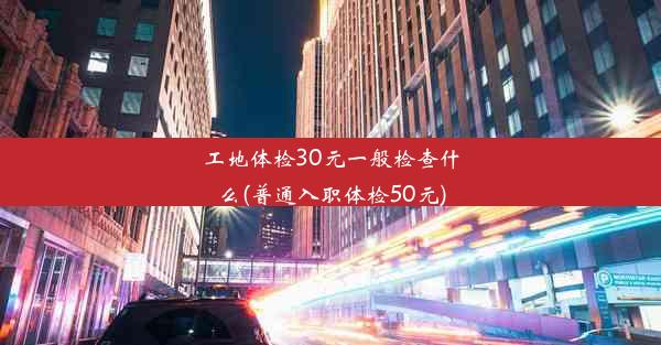 工地体检30元一般检查什么(普通入职体检50元)