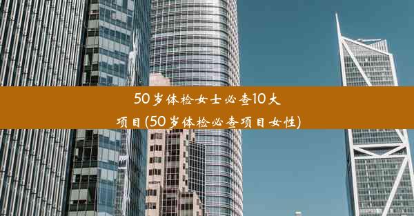 50岁体检女士必查10大项目(50岁体检必查项目女性)