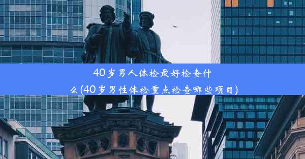 40岁男人体检最好检查什么(40岁男性体检重点检查哪些项目)