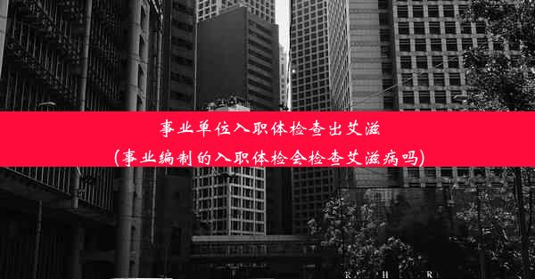 事业单位入职体检查出艾滋(事业编制的入职体检会检查艾滋病吗)