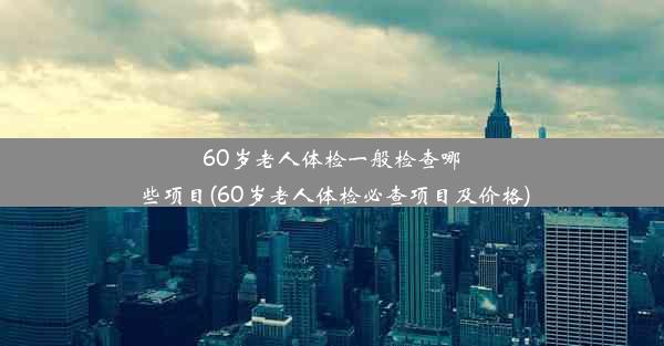 60岁老人体检一般检查哪些项目(60岁老人体检必查项目及价格)