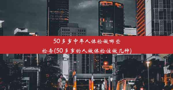 50多岁中年人体检做哪些检查(50多岁的人做体检该做几种)