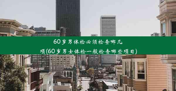 60岁男体检必须检查哪几项(60岁男士体检一般检查哪些项目)