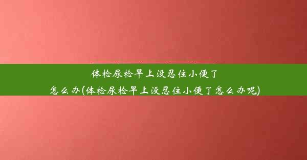 体检尿检早上没忍住小便了怎么办(体检尿检早上没忍住小便了怎么办呢)