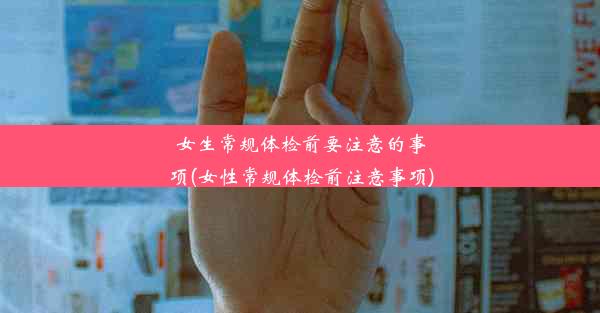 女生常规体检前要注意的事项(女性常规体检前注意事项)