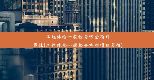 工地体检一般检查哪些项目男性(工作体检一般检查哪些项目男性)