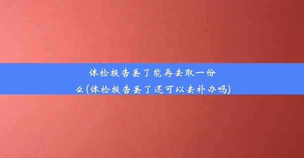 体检报告丢了能再去取一份么(体检报告丢了还可以去补办吗)