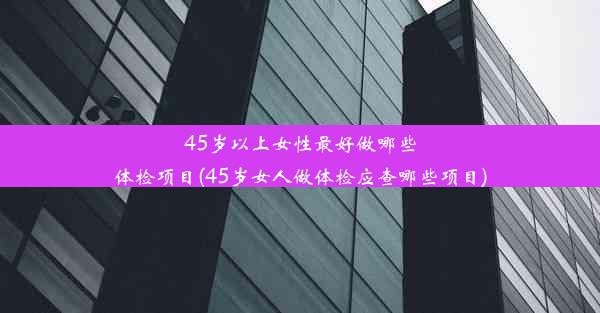 45岁以上女性最好做哪些体检项目(45岁女人做体检应查哪些项目)