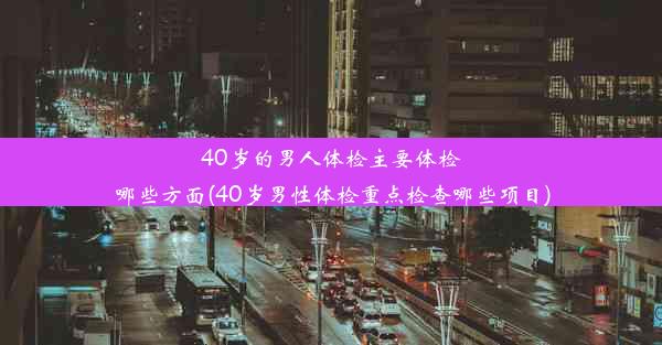 40岁的男人体检主要体检哪些方面(40岁男性体检重点检查哪些项目)