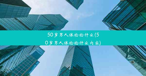 50岁男人体检检什么(50岁男人体检检什么内容)