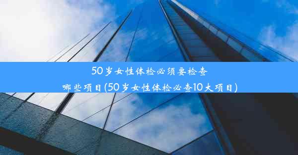 50岁女性体检必须要检查哪些项目(50岁女性体检必查10大项目)