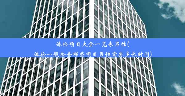 体检项目大全一览表男性(体检一般检查哪些项目男性需要多长时间)