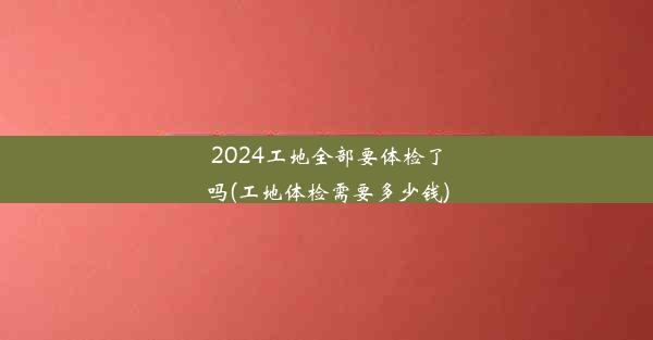 2024工地全部要体检了吗(工地体检需要多少钱)