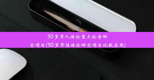 50岁男人体检重点检查哪些项目(50岁男性体检哪些项目比较实用)