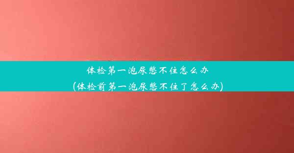 体检第一泡尿憋不住怎么办(体检前第一泡尿憋不住了怎么办)