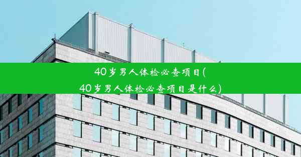 40岁男人体检必查项目(40岁男人体检必查项目是什么)