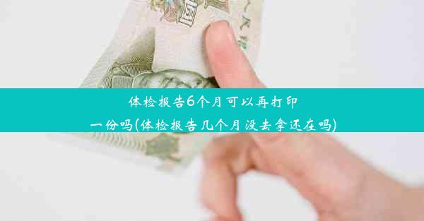 体检报告6个月可以再打印一份吗(体检报告几个月没去拿还在吗)