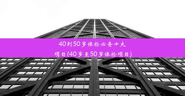 40到50岁体检必查十大项目(40岁至50岁体检项目)